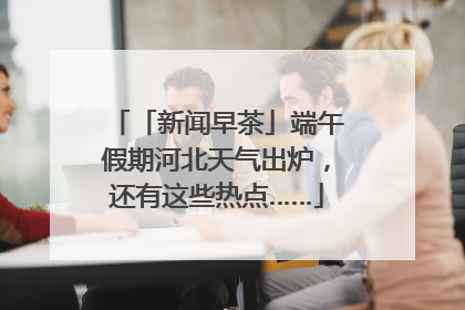 「新闻早茶」端午假期河北天气出炉，还有这些热点……