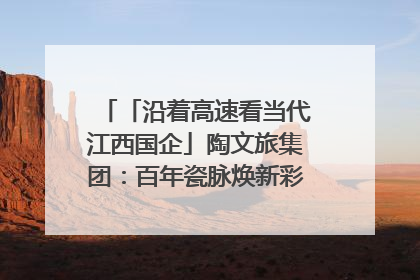 「沿着高速看当代江西国企」陶文旅集团：百年瓷脉焕新彩 文旅融合谱华章