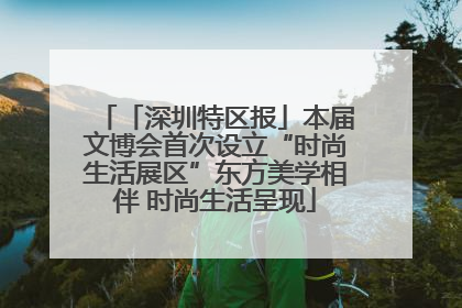 「深圳特区报」本届文博会首次设立“时尚生活展区”东方美学相伴 时尚生活呈现
