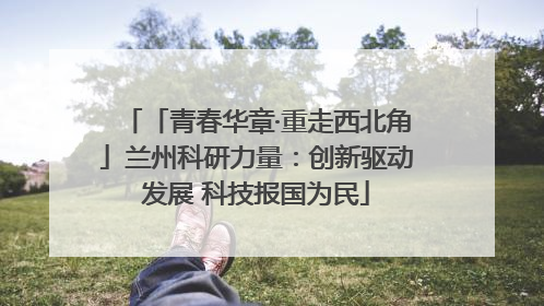 「青春华章·重走西北角」兰州科研力量：创新驱动发展 科技报国为民