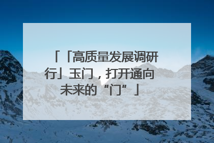 「高质量发展调研行」玉门，打开通向未来的“门”