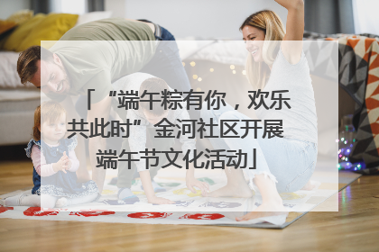 “端午粽有你，欢乐共此时”金河社区开展端午节文化活动