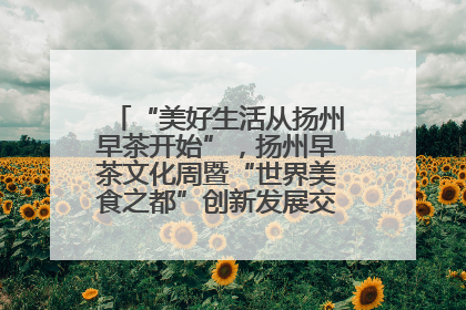 “美好生活从扬州早茶开始”，扬州早茶文化周暨“世界美食之都”创新发展交流活动启幕