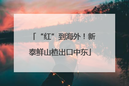 “红”到海外！新泰鲜山楂出口中东