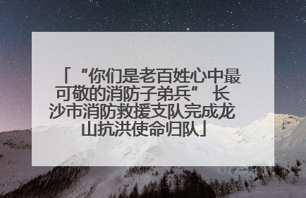 “你们是老百姓心中最可敬的消防子弟兵” 长沙市消防救援支队完成龙山抗洪使命归队