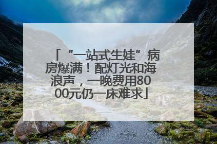 “一站式生娃”病房爆满！配灯光和海浪声，一晚费用8000元仍一床难求