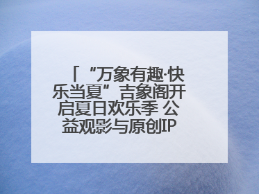 “万象有趣·快乐当夏”吉象阁开启夏日欢乐季 公益观影与原创IP首秀温暖全城