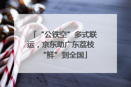 “公铁空”多式联运，京东助广东荔枝“鲜”到全国