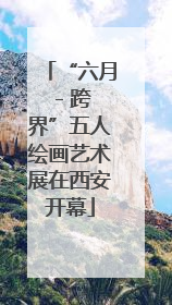 “六月 - 跨界”五人绘画艺术展在西安开幕