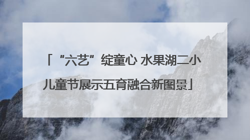 “六艺”绽童心 水果湖二小儿童节展示五育融合新图景