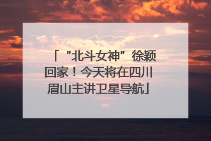 “北斗女神”徐颖回家！今天将在四川眉山主讲卫星导航