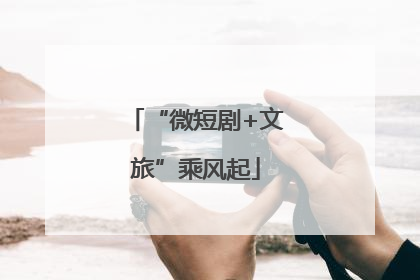 “微短剧+文旅”乘风起