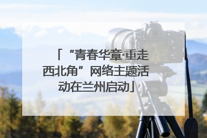 “青春华章·重走西北角”网络主题活动在兰州启动