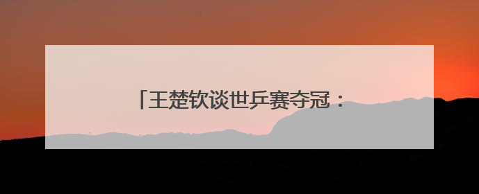王楚钦谈世乒赛夺冠：自己在马龙面前是小孩