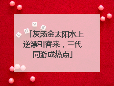 灰汤金太阳水上逆漂引客来，三代同游成热点