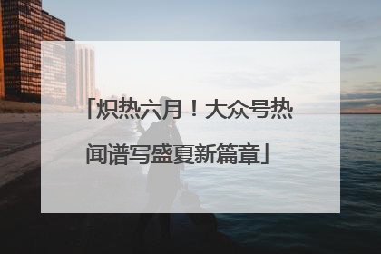 炽热六月！大众号热闻谱写盛夏新篇章
