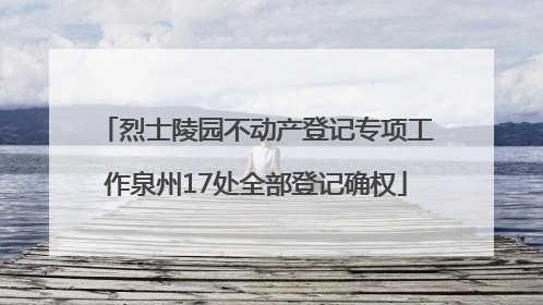 烈士陵园不动产登记专项工作泉州17处全部登记确权