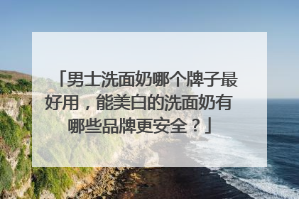 男士洗面奶哪个牌子最好用，能美白的洗面奶有哪些品牌更安全？