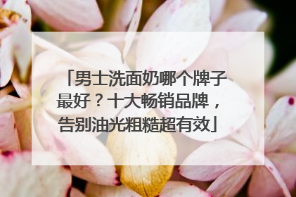 男士洗面奶哪个牌子最好？十大畅销品牌，告别油光粗糙超有效