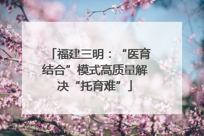 福建三明：“医育结合”模式高质量解决“托育难”