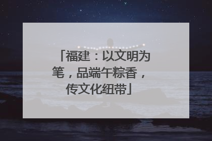 福建：以文明为笔，品端午粽香，传文化纽带