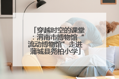 穿越时空的课堂：渭南市博物馆“流动博物馆”走进蒲城县尧柏小学