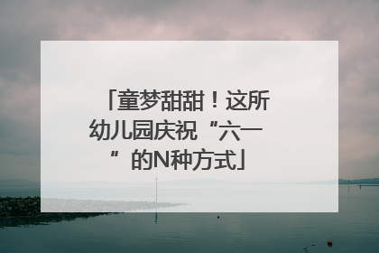 童梦甜甜！这所幼儿园庆祝“六一”的N种方式
