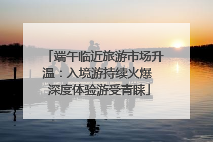 端午临近旅游市场升温：入境游持续火爆 深度体验游受青睐