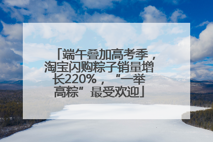 端午叠加高考季，淘宝闪购粽子销量增长220%，“一举高粽”最受欢迎