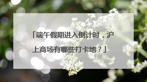 端午假期进入倒计时，沪上商场有哪些打卡地？