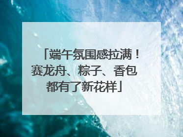 端午氛围感拉满！赛龙舟、粽子、香包都有了新花样