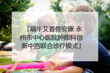 端午艾香传安康 永州市中心医院肿瘤科创新中西联合诊疗模式