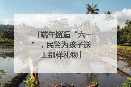 端午邂逅“六一”，民警为孩子送上别样礼物