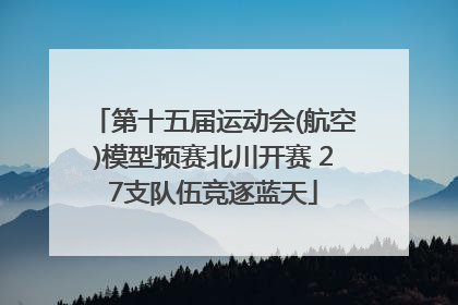 第十五届运动会(航空)模型预赛北川开赛 27支队伍竞逐蓝天