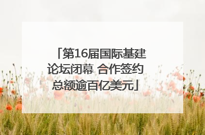 第16届国际基建论坛闭幕 合作签约总额逾百亿美元