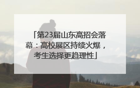 第23届山东高招会落幕：高校展区持续火爆，考生选择更趋理性
