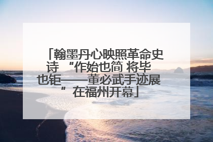 翰墨丹心映照革命史诗 “作始也简 将毕也钜——董必武手迹展”在福州开幕