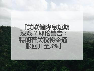美联储降息短期没戏？耶伦警告：特朗普关税将令通胀回升至3%