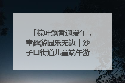 粽叶飘香迎端午，童趣游园乐无边｜沙子口街道儿童端午游园活动圆满落幕