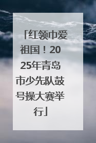 红领巾爱祖国！2025年青岛市少先队鼓号操大赛举行