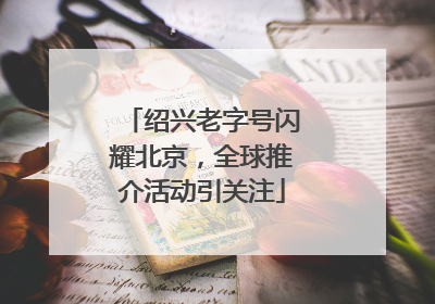 绍兴老字号闪耀北京，全球推介活动引关注