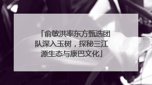 俞敏洪率东方甄选团队深入玉树，探秘三江源生态与康巴文化