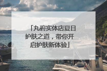 丸碧实体店夏日护肤之道，带你开启护肤新体验