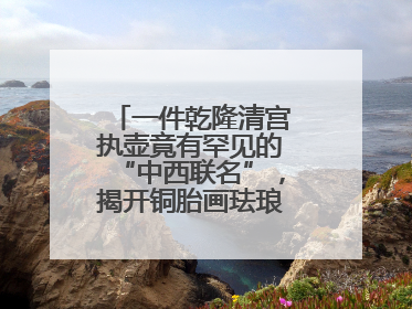 一件乾隆清宫执壶竟有罕见的“中西联名”，揭开铜胎画珐琅器的神秘面纱