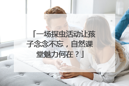 一场探虫活动让孩子念念不忘，自然课堂魅力何在？