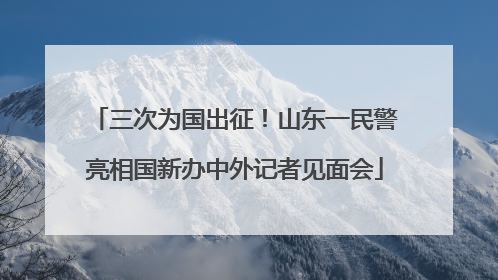 三次为国出征！山东一民警亮相国新办中外记者见面会