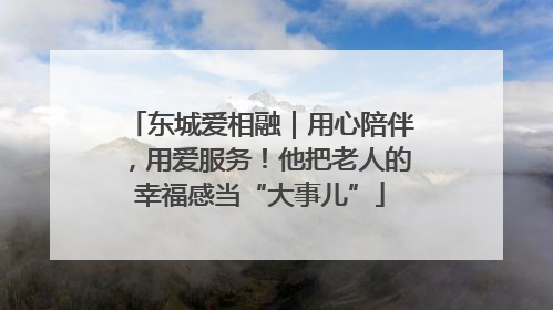 东城爱相融｜用心陪伴，用爱服务！他把老人的幸福感当“大事儿”