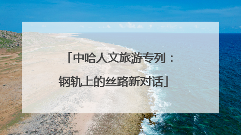 中哈人文旅游专列：钢轨上的丝路新对话