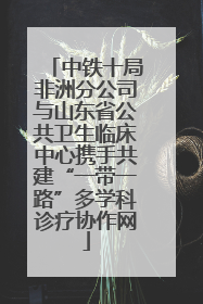 中铁十局非洲分公司与山东省公共卫生临床中心携手共建“一带一路”多学科诊疗协作网