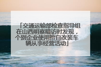 交通运输部检查指导组在山西明察暗访时发现，个别企业使用擅自改装车辆从事经营活动